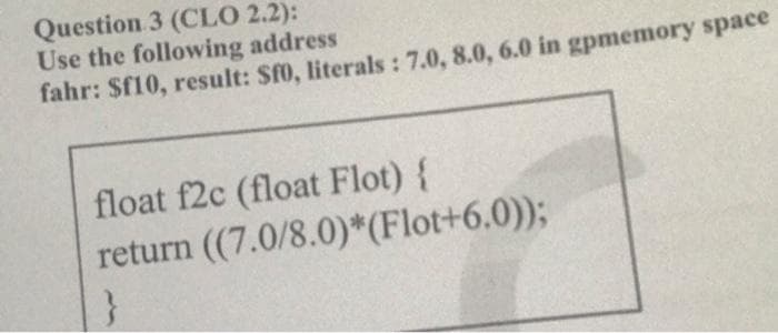 Question 3 (CLO 2.2):
Use the following address
fahr: $f10, result: $f0, literals : 7.0, 8.0, 6.0 in gpmemory space
float f2c (float Flot) {
return (7.0/8.0)*(Flot+6.0));
}
