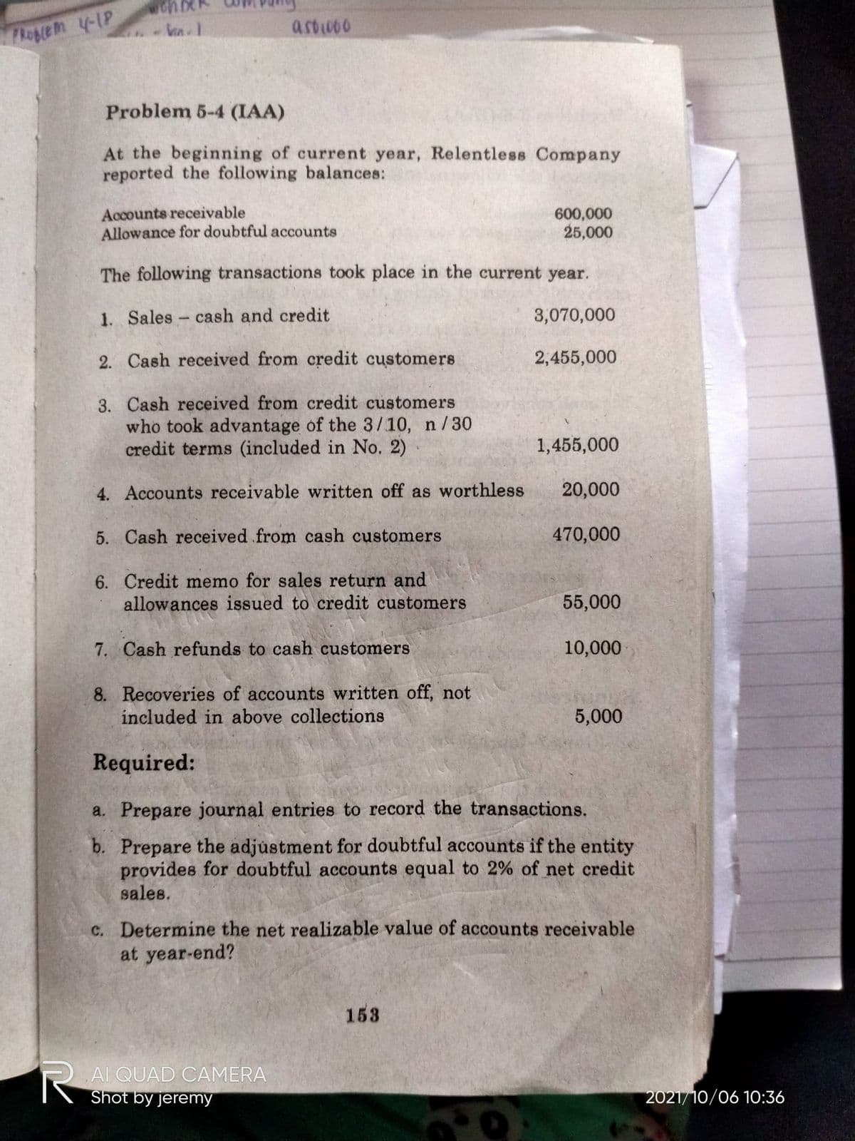 asow0o
Flopge m -1P
Problem 5-4 (IAA)
At the beginning of current year, Relentless Company
reported the following balances:
Accounts receivable
Allowance for doubtful accounts
600,000
25,000
The following transactions took place in the current year.
1. Sales cash and credit
3,070,000
-
2. Cash received from credit customers
2,455,000
3. Cash received from credit customers
who took advantage of the 3/10, n/30
credit terms (included in No. 2)
1,455,000
4. Accounts receivable written off as worthless
20,000
5. Cash received from cash customers
470,000
6. Credit memo for sales return and
allowances issued to credit customers
55,000
7. Cash refunds to cash customers
10,000
8. Recoveries of accounts written off, not
included in above collections
5,000
Required:
a. Prepare journal entries to record the transactions.
b. Prepare the adjustment for doubtful accounts if the entity
provides for doubtful accounts equal to 2% of net credit
sales.
c. Determine the net realizable value of accounts receivable
at year-end?
153
R AI QUAD CAMERA
Shot by jeremy
2021/10/06 10:36
