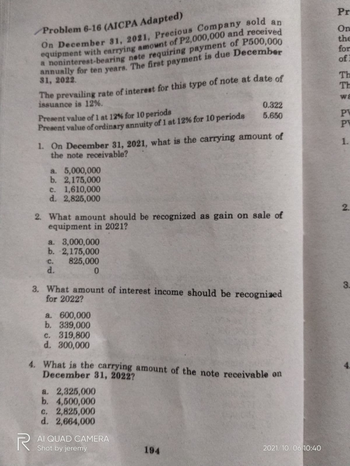 Pr
On December 31, 2021, Precious Company sold an
equipment with earrying amownt of P2,000,000 and received
On
the
for
of 1
annually for ten years. The first payment is due December
31, 2022.
The prevailing rate of interest for this type of note at date of
issuance is 12%.
Th
Th
wa
0.322
Present value of 1 at 12% for 10 periods
Present value of ordinary annuity of 1 at 12% for 10 periods
PV
PV
5.650
1. On December 31, 2021, what is the carrying amount of
the note receivable?
1.
a. 5,000,000
b. 2,175,000
c. 1,610,000
d. 2,825,000
2. What amount should be recognized as gain on sale of
equipment in 2021?
a. 3,000,000
b. 2,175,000
825,000
d.
c.
3. What amount of interest income should be recognized
for 2022?
3.
a. 600,000
b. 339,000
c. 319,800
d. 300,000
4. What is the carrying amount of the note receivable on
December 31, 2022?
a. 2,325,000
b. 4,500,000
c. 2,825,000
d. 2,664,000
AI QUAD CAMERA
Shot by jeremy
194
2021/10/06 1O:40
2.
