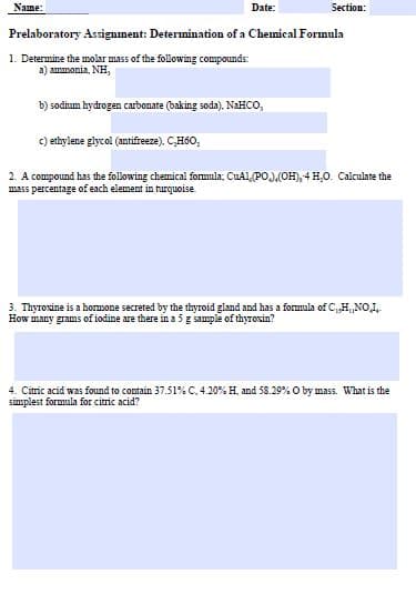 Name:
Date:
Prelaboratory Assignment: Determination of a Chemical Formula
1. Determine the molar mass of the following compounds:
a) ammonia, NH,
b) sodium hydrogen carbonate (baking soda). NaHCO,
c) ethylene glycol (antifreeze), C,H60,
Section:
2. A compound has the following chemical formula: CuAl,(PO),(OH), 4 H₂O. Calculate the
mass percentage of each element in turquoise
3. Thyroxine is a hormone secreted by the thyroid gland and has a formula of C, H, NO,I
How many grams of iodine are there in a 5 g sample of thyroxin?
4. Citric acid was found to contain 37.51% C. 4.20% H. and 58.29% O by mass. What is the
simplest formula for citric acid?