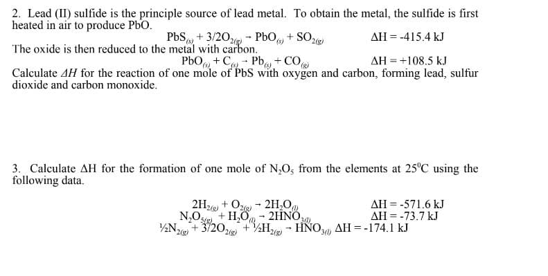 2. Lead (II) sulfide is the principle source of lead metal. To obtain the metal, the sulfide is first
heated in air to produce PbO.
ΔΗ = .415.4 kJ
PbS(+3/202) PbO ()
The oxide is then reduced to the metal with carbon.
PbO + C-Pb) + CO(g)
AH = +108.5 kJ
Calculate 4H for the reaction of one mole of PbS with oxygen and carbon, forming lead, sulfur
dioxide and carbon monoxide.
+ SO2(g)
3. Calculate AH for the formation of one mole of N₂O, from the elements at 25°C using the
following data.
1/2N2(5)
2H2+O2H₂O
+ H₂O
N₂0 sig
2HNO
30)
+3/2O2(g) + 2H2(g) → HNO3 AH = -174.1 kJ
-
AH = -571.6 kJ
AH = -73.7 kJ