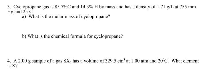 3. Cyclopropane gas is 85.7%C and 14.3% H by mass and has a density of 1.71 g/L at 755 mm
Hg and 25°C:
a) What is the molar mass of cyclopropane?
b) What is the chemical formula for cyclopropane?
4. A 2.00 g sample of a gas SX, has a volume of 329.5 cm³ at 1.00 atm and 20°C. What element
is X?