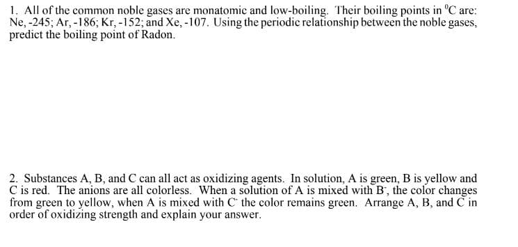 1. All of the common noble gases are monatomic and low-boiling. Their boiling points in °C are:
Ne, -245; Ar, -186; Kr, -152; and Xe, -107. Using the periodic relationship between the noble gases,
predict the boiling point of Radon.
2. Substances A, B, and C can all act as oxidizing agents. In solution, A is green, B is yellow and
C is red. The anions are all colorless. When a solution of A is mixed with B, the color changes
from green to yellow, when A is mixed with C the color remains green. Arrange A, B, and C in
order of oxidizing strength and explain your answer.