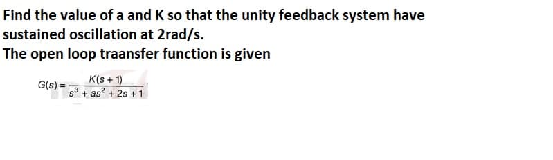 Find the value of a and K so that the unity feedback system have
sustained oscillation at 2rad/s.
The open loop traansfer function is given
K(s + 1)
G(s) =
s + as? + 2s + 1
