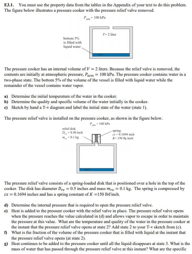 d) Determine the internal pressure that is required to open the pressure relief valve.
e) Heat is added to the pressure cooker with the relief valve in place. The pressure relief valve opens
when the pressure reaches the value caleculated in (d) and allows vapor to escape in order to maintain
the pressure at this value. What are the temperature and quality of the water in the pressure cooker at
the instant that the pressure relief valve opens at state 2? Add state 2 to your T-v sketch from (c).
) What is the fraction of the volume of the pressure cooker that is filled with liquid at the instant that
the pressure relief valve opens (at state 2).
