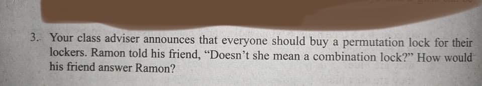 3. Your class adviser announces that everyone should buy a permutation lock for their
lockers. Ramon told his friend, "Doesn't she mean a combination lock?" How would
his friend answer Ramon?
