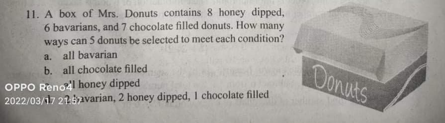 11. A box of Mrs. Donuts contains 8 honey dipped,
6 bavarians, and 7 chocolate filled donuts. How many
ways can 5 donuts be selected to meet each condition?
a. all bavarian
b. all chocolate filled
Donuts
OPPO Reno honey dipped
2022/03/17 215avarian, 2 honey dipped, 1 chocolate filled
