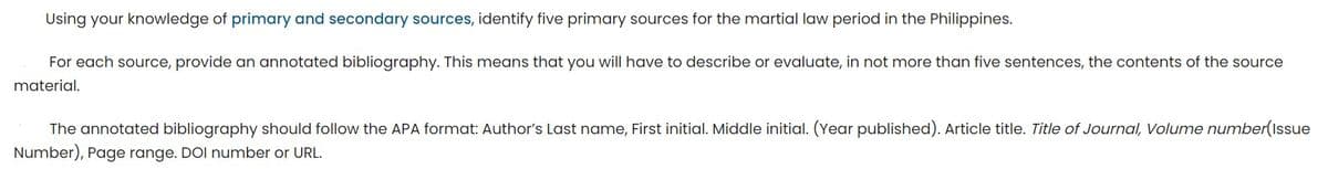 Using your knowledge of primary and secondary sources, identify five primary sources for the martial law period in the Philippines.
For each source, provide an annotated bibliography. This means that you will have to describe or evaluate, in not more than five sentences, the contents of the source
material.
The annotated bibliography should follow the APA format: Author's Last name, First initial. Middle initial. (Year published). Article title. Title of Journal, Volume number(Issue
Number), Page range. DOI number or URL.
