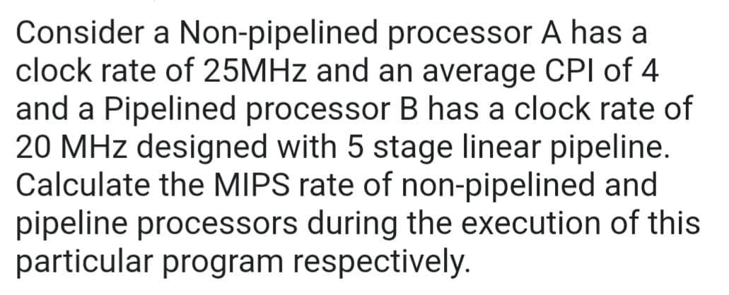 Consider a Non-pipelined processor A has a
clock rate of 25MHz and an average CPI of 4
and a Pipelined processor B has a clock rate of
20 MHz designed with 5 stage linear pipeline.
Calculate the MIPS rate of non-pipelined and
pipeline processors during the execution of this
particular program respectively.