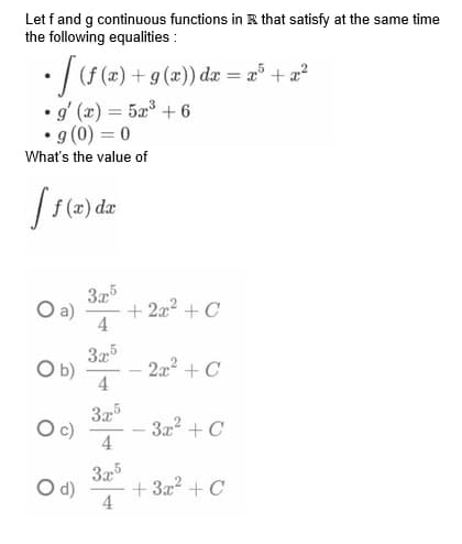 Let f and g continuous functions in that satisfy at the same time
the following equalities :
• [ (ƒ (x) + 9(x)) dx = x³ + x²
• g'(x) = 5x³ +6
g (0) = 0
What's the value of
[ f(x) dx
3x5
4
3x5
4
3.x5
4
3x5
4
O b)
O c)
O d)
+ 2x² + C
2x² + C
- 3x² + C
+3x² + C