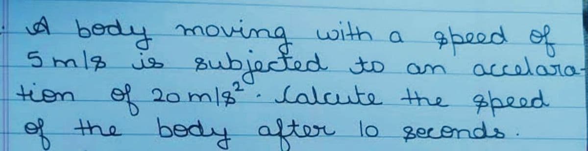 A
body moving with a speed of
5mls is subjected to an
accelara-
tion of 20 m/s². Calcute the speed
the body after 10 seconds.
of
