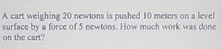 A cart weighing 20 newtons is pushed 10 meters on a level
surface by a force of 5 newtons. How much work was done
on the cart?