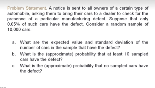 Problem Statement. A notice is sent to all owners of a certain type of
automobile, asking them to bring their cars to a dealer to check for the
presence of a particular manufacturing defect. Suppose that only
0.05% of such cars have the defect. Consider a random sample of
10,000 cars.
a. What are the expected value and standard deviation of the
number of cars in the sample that have the defect?
b. What is the (approximate) probability that at least 10 sampled
cars have the defect?
c. What is the (approximate) probability that no sampled cars have
the defect?
