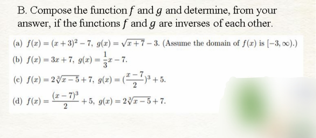 B. Compose the function f and g and determine, from your
answer, if the functions f and g are inverses of each other.
(a) f(x) = (x +3)² – 7, g(x) = /x +7– 3. (Assume the domain of f(x) is [-3, 0).)
|
(b) f(x) = 3x + 7, g(x) = r-7
(c) f(x) = 2\x – 5+7, g(x) = (",")³ + 5.
(x – 7)3
(d) f(x) =
2
I+5, g(2) = 2NE – 5 + 7.
%3D
