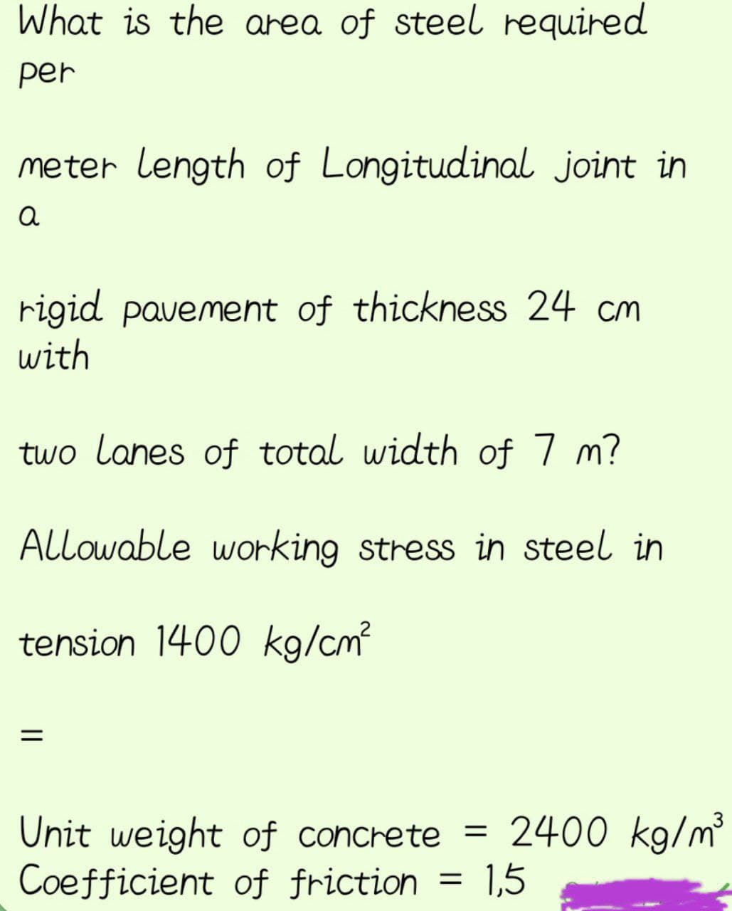 What is the area of steel required
per
meter length of Longitudinal joint in
a
rigid pavement of thickness 24 cm
with
two lanes of total width of 7 m?
Allowable working stress in steel in
tension 1400 kg/cm²
Unit weight of concrete = 2400 kg/m³
Coefficient of friction
1,5
=