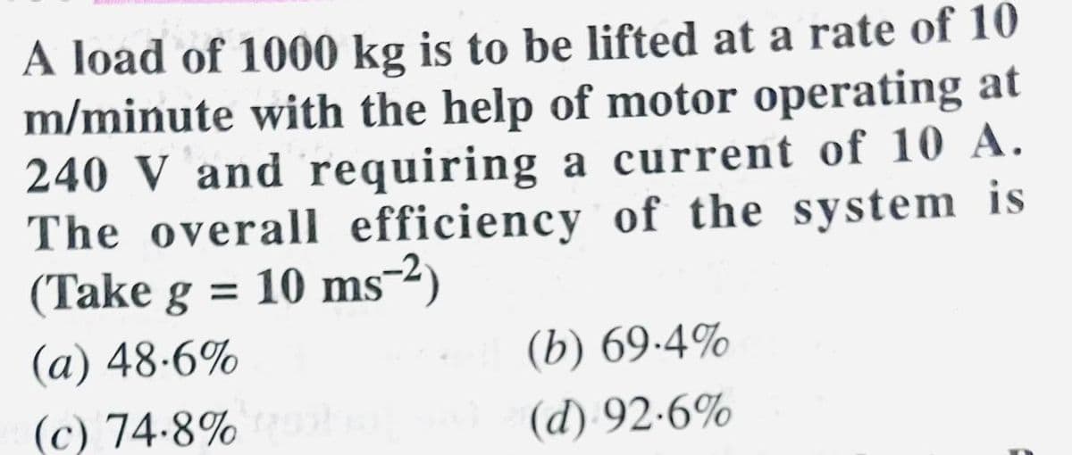 A load of 1000 kg is to be lifted at a rate of 10
m/minute with the help of motor operating at
240 V and requiring a current of 10 A.
The overall efficiency of the system is
(Take g = 10 ms-²)
(a) 48.6%
(c) 74.8%)
(b) 69.4%
(d) 92.6%