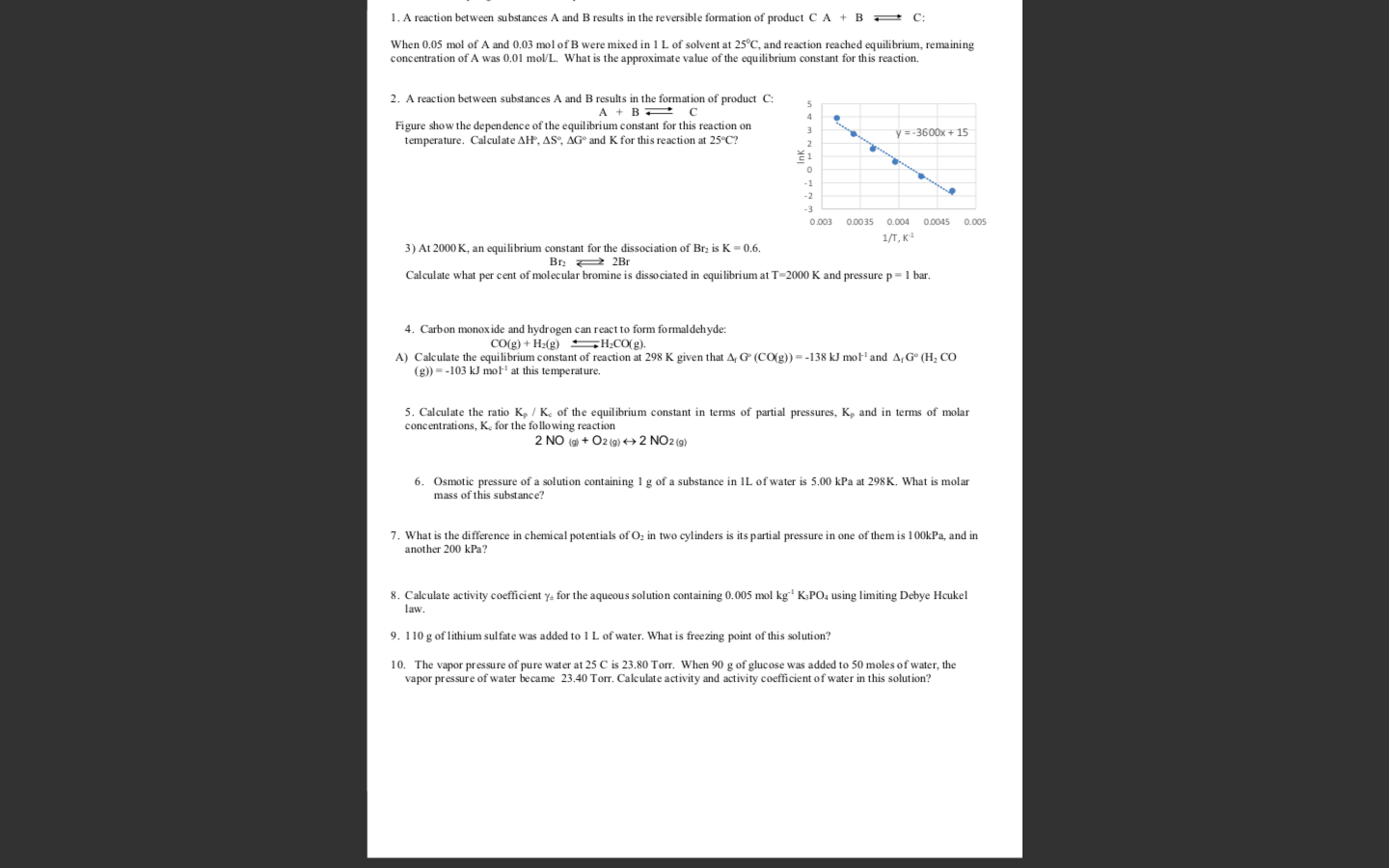 1. A reaction between substances A and B results in the reversible formation of product C A + B C:
When 0.05 mol of A and 0.03 mol of B were mixed in l L of solvent at 25°C, and reaction reached equilibrium, remaining
concentration of A was 0.01 mol/L. What is the approximate value of the equilibrium constant for this reaction.
2. A reaction between substances A and B results in the formation of product C:
A + BE
Figure show the dependence of the equilibrium constant for this reaction on
temperature. Calculate AH, AS°, AG° and K for this reaction at 25°C?
y =-3600x + 15
ž1
-1
-2
0.003
0.0035
0.004
0.0045
0.005
1/T, K
3) At 2000 K, an equilibrium constant for the dissociation of Brz is K = 0.6.
Br: 2 2Br
Calculate what per cent of molecular bromine is dissociated in equilibrium at T=2000 K and pressure p=1 bar.
4. Carbon monoxide and hydrogen can react to form formaldehyde:
Co(g) + H2(g) SH;CO(g).
A) Calculate the equilibrium constant of reaction at 298 K given that A, G (CO(g)) = -138 kJ mot' and A,G° (H, CO
(g)) = -103 kJ mot' at this temperature.
5. Calculate the ratio K, / K. of the equilibrium constant in terms of partial pressures, K, and in terms of molar
concentrations, Ke for the following reaction
2 NO (9) + O2 (g) 2 NO2 (g)
6. Osmotic pressure of a solution containing 1 g of a substance in IL of water is 5.00 kPa at 298K. What is molar
mass of this substance?
7. What is the difference in chemical potentials of O, in two cylinders is its partial pressure in one of them is 100kPa, and in
another 200 kPa?
8. Calculate activity coefficient y: for the aqueous solution containing 0.005 mol kg' K:PO, using limiting Debye Hcukel
law.
9. 110 g of lithium sulfate was added to 1 L of water. What is freezing point of this solution?
10. The vapor pressure of pure water at 25 C is 23.80 Torr. When 90 g of glucose was added to 50 moles of water, the
vapor pressure of water became 23.40 Torr. Calculate activity and activity coefficient of water in this solution?
