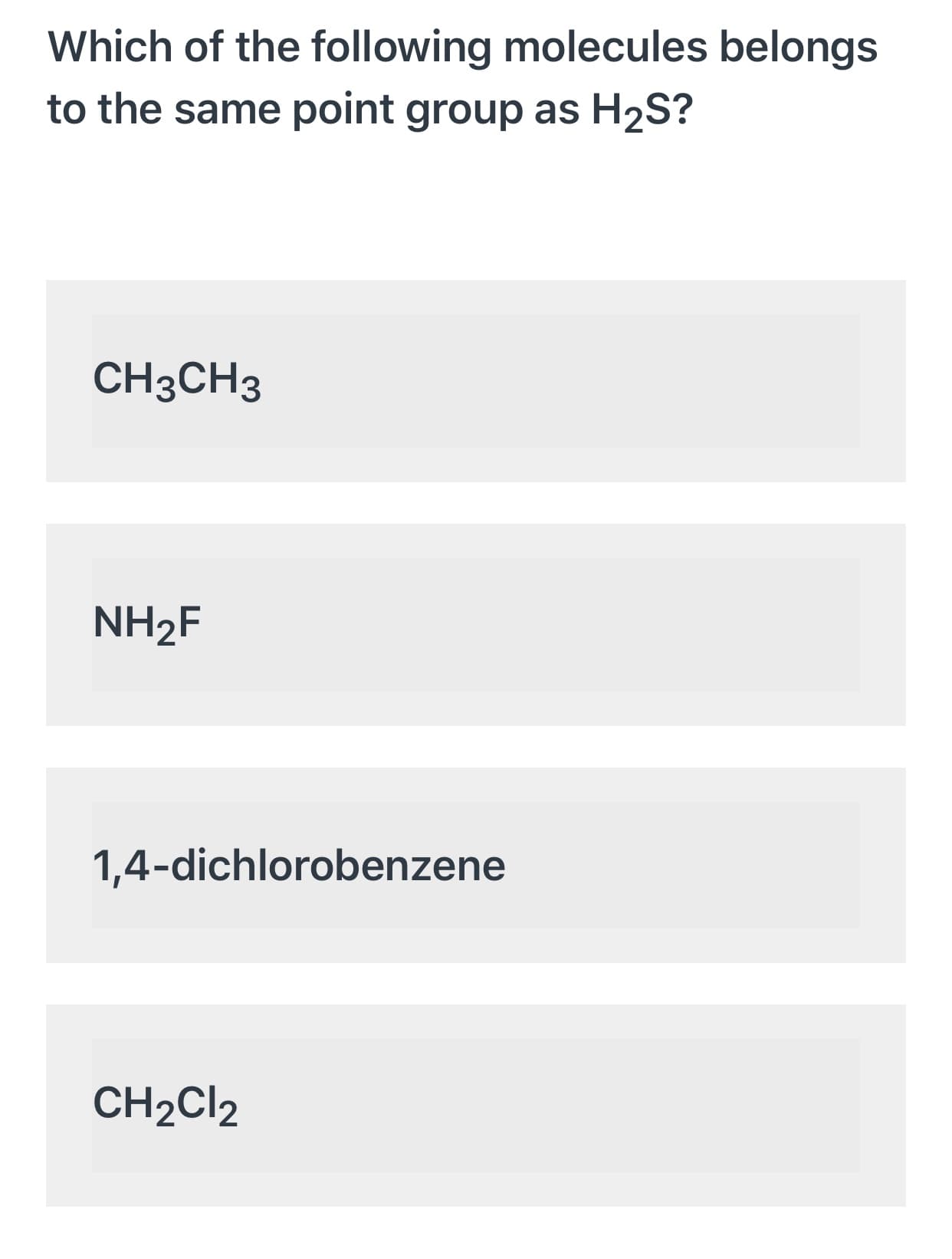 Which of the following molecules belongs
to the same point group as H2S?
CH3CH3
NH2F
1,4-dichlorobenzene
CH2CI2
