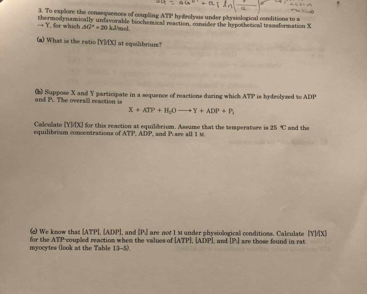 12
3. To explore the consequences of coupling ATP hydrolysis under physiological conditions to a
thermodynamically unfavorable biochemical reaction, consider the hypothetical transformation X
- Y, for which AG° = 20 kJ/mol.
(a) What is the ratio [Y]/[X] at equilibrium?
(b) Suppose X and Y participate in a sequence of reactions during which ATP is hydrolyzed to ADP
and Pi. The overall reaction is
→Y+ ADP + P
X + ATP + H2O
Calculate [Y]/[X] for this reaction at equilibrium. Assume that the temperature is 25 C and the
equilibrium concentrations of ATP, ADP, and Piare all 1 M.
(c) We know that [ATP], [ADP], and [Pi] are not 1 M under physiological conditions. Calculate [Y]/[X]
for the ATP-coupled reaction when the values of [ATP], [ADP], and [Pi] are those found in rat
myocytes (look at the Table 13-5).
