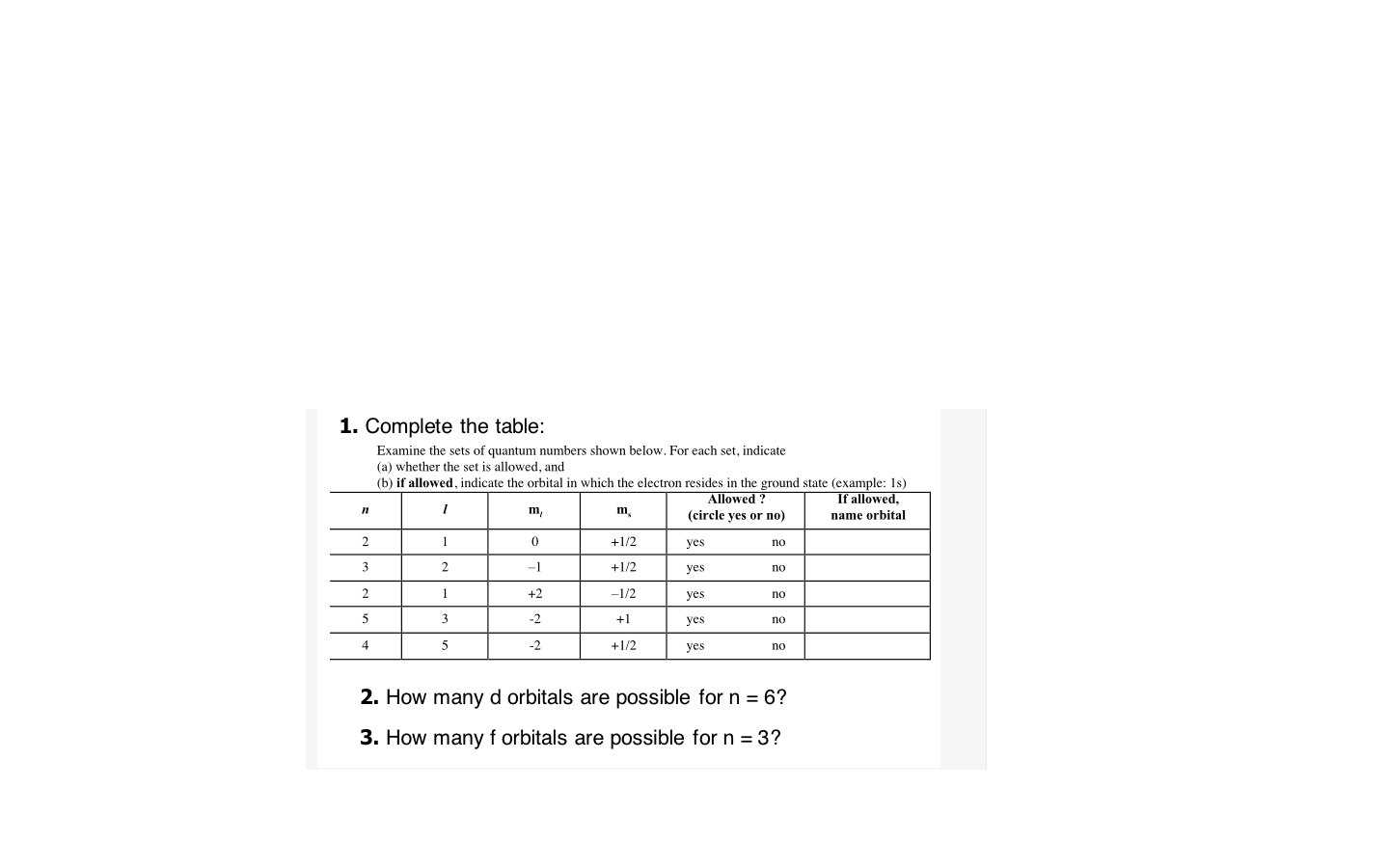 1. Complete the table:
Examine the sets of quantum numbers shown below. For each set, indicate
(a) whether the set is allowed, and
(b) if allowed, indicate the orbital in which the electron resides in the ground state (example: 1s)
If allowed,
Allowed ?
(circle yes or no)
m,
m,
name orbital
1
+1/2
yes
no
3.
2
-1
+1/2
yes
no
+2
-1/2
yes
no
-2
+1
yes
no
-2
+1/2
yes
no
2. How many d orbitals are possible for n = 6?
3. How many f orbitals are possible for n = 3?
