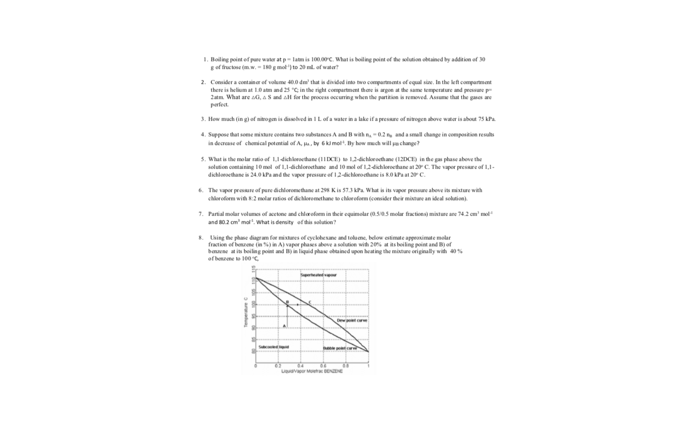 1. Boiling point of pure water at p= latm is 100.00°C. What is boiling point of the solution obtained by addition of 30
g of fructose (m.w. - 180 g mol') to 20 ml of water?
2. Consider a contain er of volume 40.0 dm' that is divided into two compartments of equal size. In the left compartment
there is helium at 1.0 atm and 25 °C; in the right compartment there is argon at the same temperature and pressure p-
2atm. What are AG, A S and AH for the process occurring when the partition is removed. Assume that the gases are
perfect.
3. How much (in g) of nitro gen is dissolved in 1 L of a water in a lake if a pressure of nitrogen above water is about 75 kPa.
4. Suppose that some mixture contains two substances A and B with n, - 0.2 ng and a small change in composition results
in decrease of chemi cal potential of A, Ha, by 6 kJ mol. By how much will uB change?
5. What is the mo lar ratio of 1,1-dichloroethane (1I DCE)
1,2-dichloroethane (12DCE) in the gas phase above the
solution containing 10 mol of 1,1-dichloroethane and 10 mol of 1,2-dichloroethane at 20° C. The vapor pressure of 1,1-
dichloroethane is 24.0 kPa and the vapor pressure of 1,2-dichloro ethane is 8,0 kPa at 20° C.
6. The vapor pressure of pure dichloromethane at 298 K is 57.3 kPa. What is its vapor pressure above its mixture with
chloroform with 8:2 molar ratios of dichloromethane to chloroform (consider their mixture an ideal solution).
7. Partial molar volumes of acetone and chloroform in their equimolar (0.5/0.5 molar fractions) mixture are 74.2 cm' mol-
and 80.2 cm' mol. What is density of this solution?
8.
Using the phase diagram for mixtures of cyclohexane and toluene, below estimate approximate molar
fraction of benzene (in %) in A) vapor phases above a solution with 20% at its boiling point and B) of
benzene at its boiling point and B) in liquid phase obtained upon heating the mixture originally with 40 %
of benzene to 100 °C,
Superheated vapour
Dew point curve
Subcooled liguid
Bule point curve
0.0
02
Liquid/vapor Molefrac BENZENE
