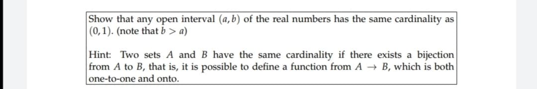 Show that any open interval (a,b) of the real numbers has the same cardinality as
(0,1). (note that b> a)
Hint: Two sets A and B have the same cardinality if there exists a bijection
from A to B, that is, it is possible to define a function from A → B, which is both
one-to-one and onto.
