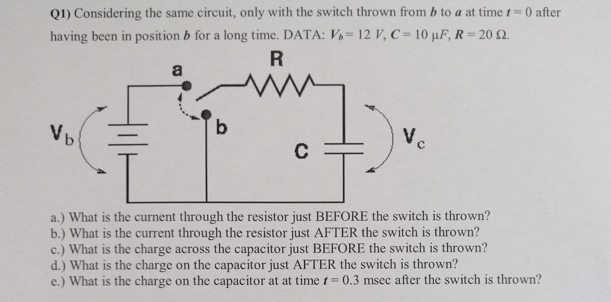 Q1) Considering the same circuit, only with the switch thrown from b to a at time t= 0 after
having been in position b for a long time. DATA: V= 12 V, C = 10 µF, R = 20 Q.
%3D
R
a
Vb
Vc
a.) What is the curnent through the resistor just BEFORE the switch is thrown?
b.) What is the current through the resistor just AFTER the switch is thrown?
c.) What is the charge across the capacitor just BEFORE the switch is thrown?
d.) What is the charge on the capacitor just AFTER the switch is thrown?
e.) What is the charge on the capacitor at at time t = 0.3 msec after the switch is thrown?
