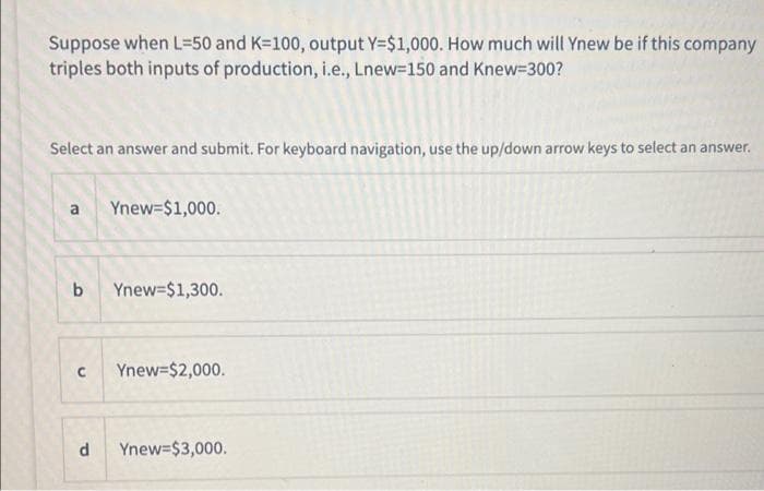 Suppose when L=50 and K=100, output Y=$1,000. How much will Ynew be if this company
triples both inputs of production, i.e., Lnew=150 and Knew=300?
Select an answer and submit. For keyboard navigation, use the up/down arrow keys to select an answer.
a Ynew=$1,000.
b Ynew=$1,300.
C Ynew=$2,000.
d Ynew=$3,000.