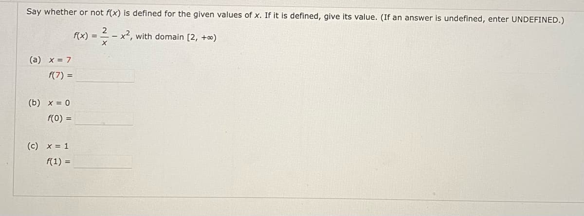 Say whether or not f(x) is defined for the given values of x. If it is defined, give its value. (If an answer is undefined, enter UNDEFINED.)
f(x) =
with domain [2, +∞)
(a) x = 7
f(7) =
(b) x = 0
f(0) =
(c) x = 1
f(1) =
