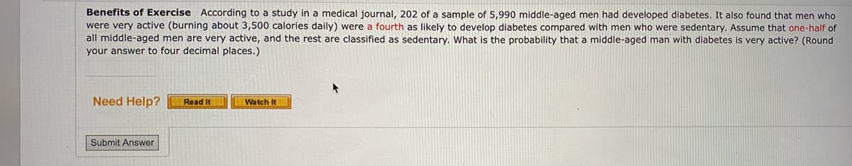 Benefits of Exercise According to a study in a medical journal, 202 of a sample of 5,990 middle-aged men had developed diabetes. It also found that men who
were very active (burning about 3,500 calories daily) were a fourth as likely to develop diabetes compared with men who were sedentary. Assume that one-half of
all middle-aged men are very active, and the rest are classified as sedentary. What is the probability that a middle-aged man with diabetes is very active? (Round
your answer to four decimal places.)
Need Help?
Read It
Watch It
Submit Answer

