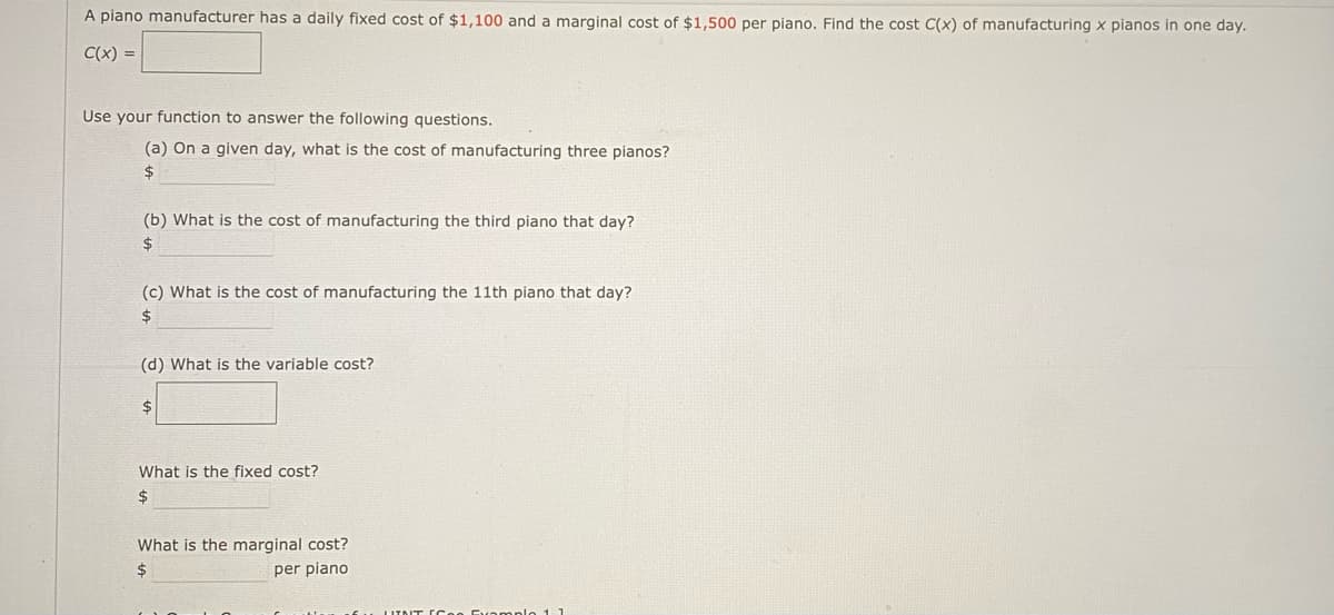 A piano manufacturer has a daily fixed cost of $1,100 and a marginal cost of $1,500 per piano. Find the cost C(x) of manufacturing x pianos in one day.
C(x) =
Use your function to answer the following questions.
(a) On a given day, what is the cost of manufacturing three pianos?
2$
(b) What is the cost of manufacturing the third piano that day?
2$
(c) What is the cost of manufacturing the 11th piano that day?
2$
(d) What is the variable cost?
2$
What is the fixed cost?
2$
What is the marginal cost?
24
per piano
