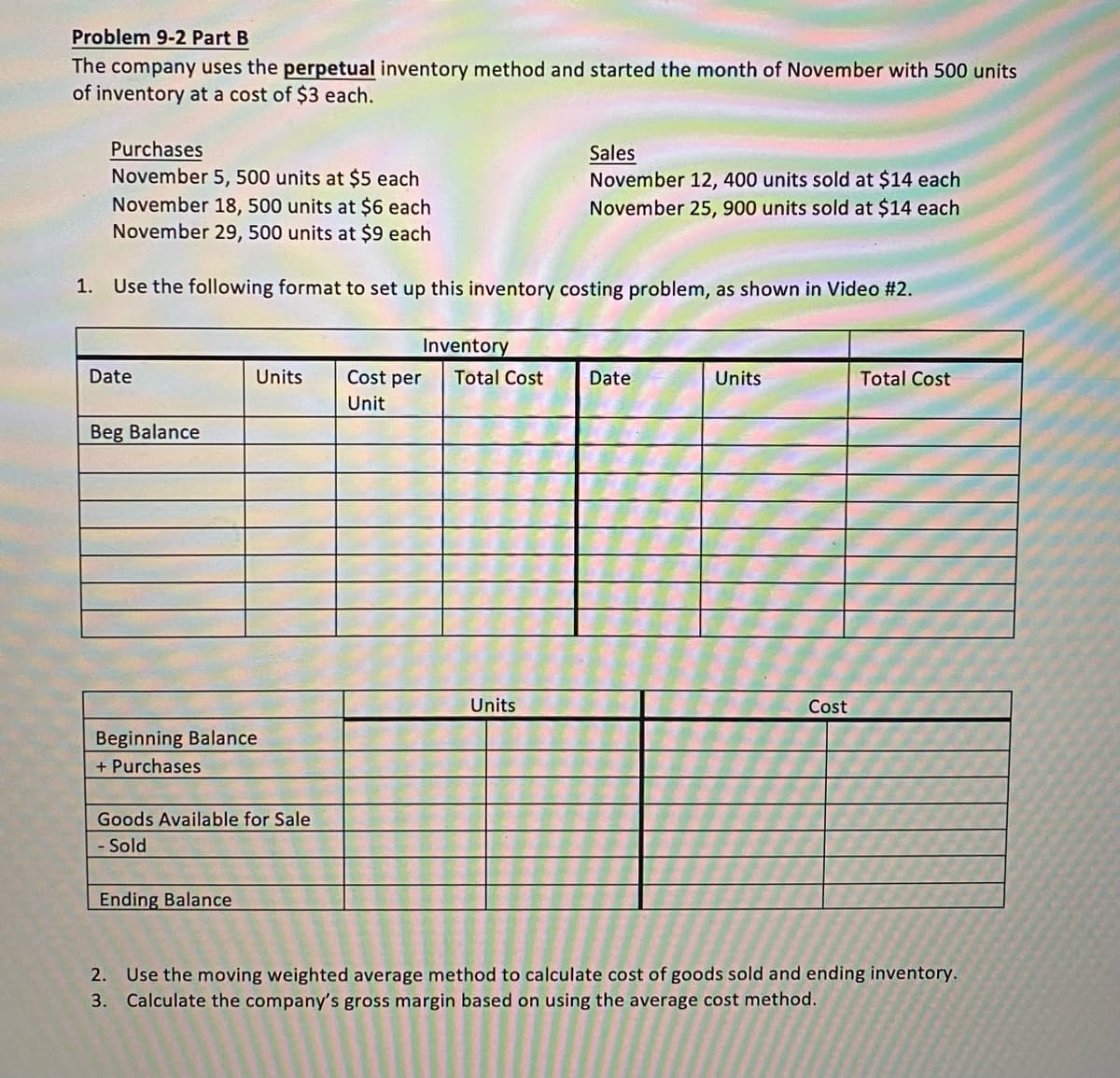 Problem 9-2 Part B
The company uses the perpetual inventory method and started the month of November with 500 units
of inventory at a cost of $3 each.
Purchases
November 5, 500 units at $5 each
November 18, 500 units at $6 each
November 29, 500 units at $9 each
Sales
November 12, 400 units sold at $14 each
November 25, 900 units sold at $14 each
1. Use the following format to set up this inventory costing problem, as shown in Video #2.
Inventory
Date
Únits
Cost per
Total Cost
Date
Units
Total Cost
Unit
Beg Balance
Units
Cost
Beginning Balance
+ Purchases
Goods Available for Sale
- Sold
Ending Balance
2. Use the moving weighted average method to calculate cost of goods sold and ending inventory.
3. Calculate the company's gross margin based on using the average cost method.
