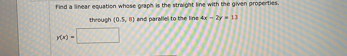 Find a linear equation whose graph is the straight line with the given properties.
through (0.5, 8) and parallel to the line 4x – 2y = 13
y(x)
