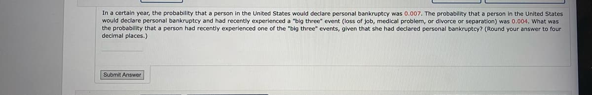 In a certain year, the probability that a person in the United States would declare personal bankruptcy was 0.007. The probability that a person in the United States
would declare personal bankruptcy and had recently experienced a "big three" event (loss of job, medical problem, or divorce or separation) was 0.004. What was
the probability that a person had recently experienced one of the "big three" events, given that she had declared personal bankruptcy? (Round your answer to four
decimal places.)
Submit Answer
