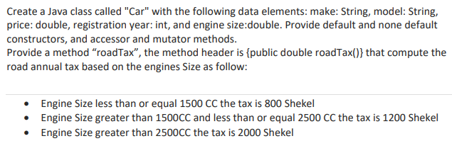 Create a Java class called "Car" with the following data elements: make: String, model: String,
price: double, registration year: int, and engine size:double. Provide default and none default
constructors, and accessor and mutator methods.
Provide a method "roadTax", the method header is {public double roadTax()} that compute the
road annual tax based on the engines Size as follow:
• Engine Size less than or equal 1500 CC the tax is 800 Shekel
• Engine Size greater than 1500CC and less than or equal 2500 CC the tax is 1200 Shekel
Engine Size greater than 2500CC the tax is 2000 Shekel
