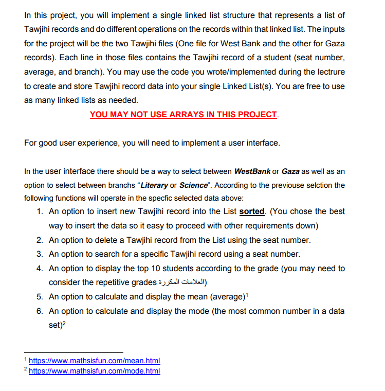 In this project, you will implement a single linked list structure that represents a list of
Tawjihi records and do different operations on the records within that linked list. The inputs
for the project will be the two Tawjihi files (One file for West Bank and the other for Gaza
records). Each line in those files contains the Tawjihi record of a student (seat number,
average, and branch). You may use the code you wrote/implemented during the lectrure
to create and store Tawjihi record data into your single Linked List(s). You are free to use
as many linked lists as needed.
YOU MAY NOT USE ARRAYS IN THIS PROJECT.
For good user experience, you will need to implement a user interface.
In the user interface there should be a way to select between WestBank or Gaza as well as an
option to select between branchs "Literary or Science". According to the previouse selction the
following functions will operate in the specfic selected data above:
1. An option to insert new Tawjihi record into the List sorted. (You chose the best
way to insert the data so it easy to proceed with other requirements down)
2. An option to delete a Tawjihi record from the List using the seat number.
3. An option to search for a specific Tawjihi record using a seat number.
4. An option to display the top 10 students according to the grade (you may need to
consider the repetitive grades il CLsWl)
5. An option to calculate and display the mean (average)
6. An option to calculate and display the mode (the most common number in a data
set)?
1 https://www.mathsisfun.com/mean.html
https://www.mathsisfun.com/mode.html
2.
