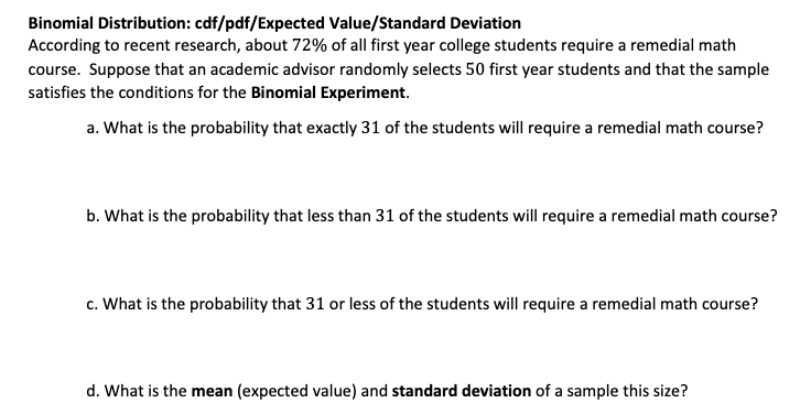 Binomial Distribution: cdf/pdf/Expected Value/Standard Deviation
According to recent research, about 72% of all first year college students require a remedial math
course. Suppose that an academic advisor randomly selects 50 first year students and that the sample
satisfies the conditions for the Binomial Experiment.
a. What is the probability that exactly 31 of the students will require a remedial math course?
b. What is the probability that less than 31 of the students will require a remedial math course?
c. What is the probability that 31 or less of the students will require a remedial math course?
d. What is the mean (expected value) and standard deviation of a sample this size?
