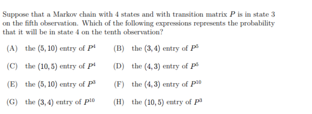 Suppose that a Markov chain with 4 states and with transition matrix P is in state 3
on the fifth observation. Which of the following expressions represents the probability
that it will be in state 4 on the tenth observation?
(A)
the (5, 10) entry of Pª
(B) the (3, 4) entry of Pš
(C)
the (10, 5) entry of Pª
(D) the (4, 3) entry of P3
(E)
the (5, 10) entry of P3
(F) the (4, 3) entry of P10
(G)
the (3, 4) entry of P10
(H) the (10, 5) entry of P3
