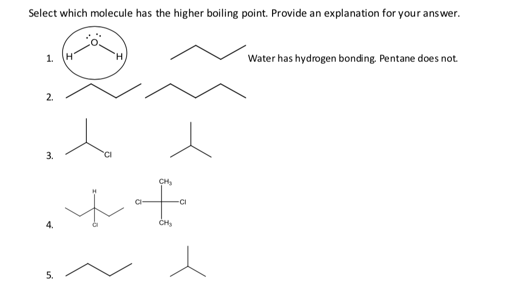 Select which molecule has the higher boiling point. Provide an explanation for your answer.
1.
H.
H.
Water has hydrogen bonding. Pentane does not.
2.
3.
CH3
CI
4.
ČH3
in
5.
