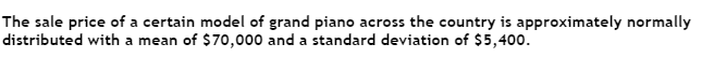 The sale price of a certain model of grand piano across the country is approximately normally
distributed with a mean of $70,000 and a standard deviation of $5,400.
