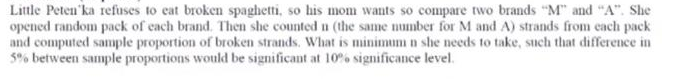 Little Peten'ka refuses to eat broken spaghetti, so his monm wants so compare two brands "M" and "A". She
opened random pack of each brand. Then she counted n (the same number for M and A) strands from each pack
and computed sample proportion of broken strands. What is minimum n she needs to take, such that difference in
5% between sample proportions would be significant at 10% significance level.
