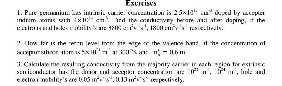 Exercises
1. Pure germanium has intrinsic carrier concentration is 2.5×10¹3 cm³ doped by accepter
indium atoms with 4x10¹4 cm³. Find the conductivity before and after doping, if the
electrons and holes mobility's are 3800 cm³v¹s¹, 1800 cm³v¹s¹ respectively.
2. How far is the fermi level from the edge of the valence band, if the concentration of
acceptor silicon atom is 5×10²¹ m³ at 300 °K and m
3. Calculate the resulting conductivity from the majority carrier in each region for extrinsic
semiconductor has the donor and acceptor concentration are 1022 m³, 1024 m³, hole and
electron mobility's are 0.05 m²v¹s¹, 0.13 m²v's respectively.