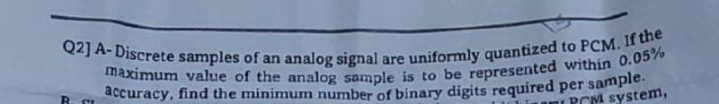 Q2] A-Discrete samples of an analog signal are uniformly quantized to PCM. If the
maximum value of the analog sample is to be represented within 0.05%
accuracy, find the minimum number of binary digits required per sample.
PCM system,
R
SI