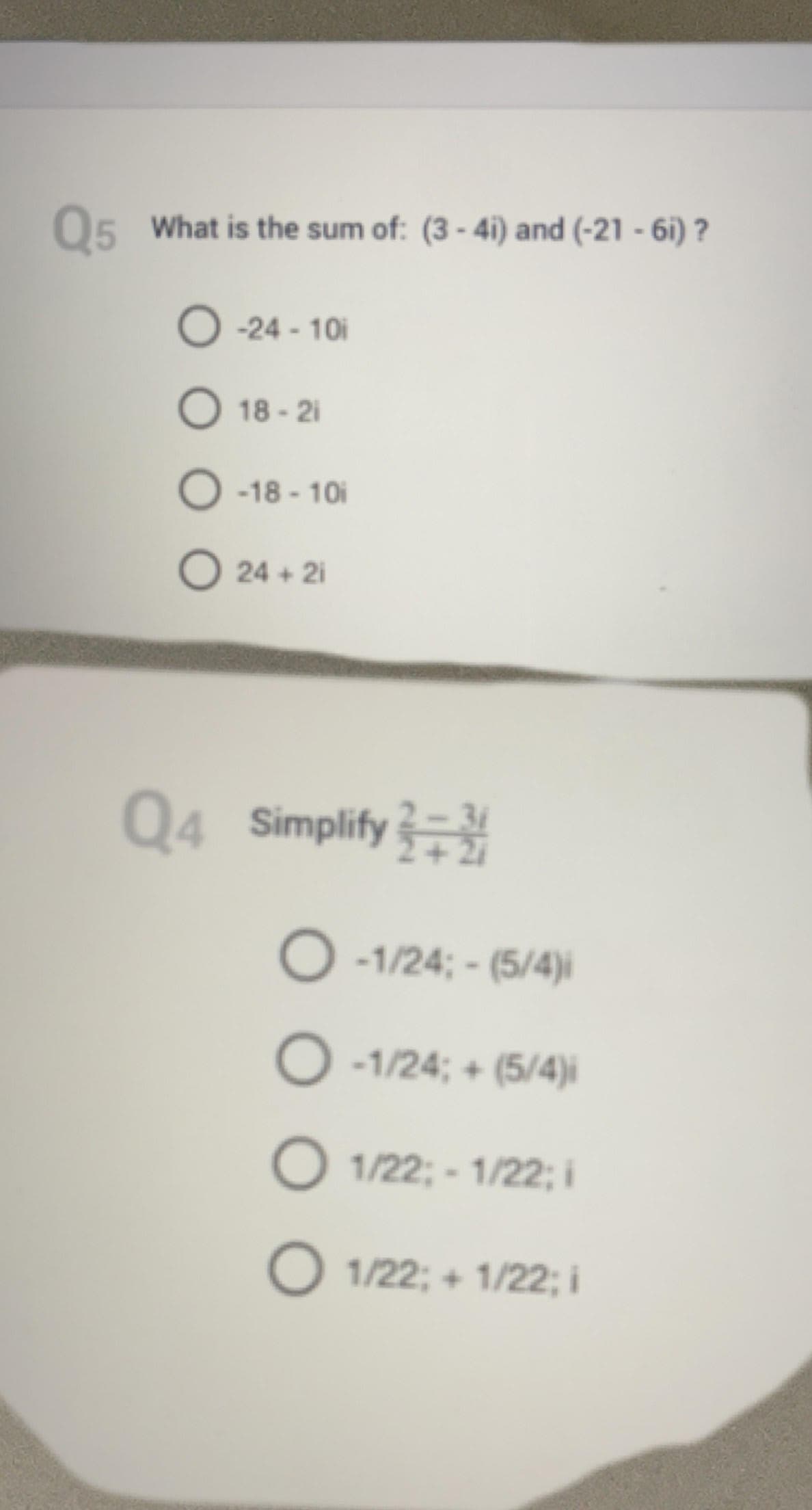 ### Complex Numbers Exercises

**Q4. Simplify the following complex fraction:**

\[ \frac{2 - 3i}{2 + 2i} \]

Select the correct answer:

- (A) \( \frac{-1}{24} - \frac{5}{4}i \)
- (B) \( \frac{-1}{24} + \frac{5}{4}i \)
- (C) \( \frac{1}{22} - \frac{1}{22}i \)
- (D) \( \frac{1}{22} + \frac{1}{22}i \)

**Q5. What is the sum of the complex numbers (3 - 4i) and (-21 - 6i) ?**

Select the correct answer:

- (A) -24 - 10i
- (B) 18 - 2i
- (C) -18 - 10i
- (D) 24 + 2i