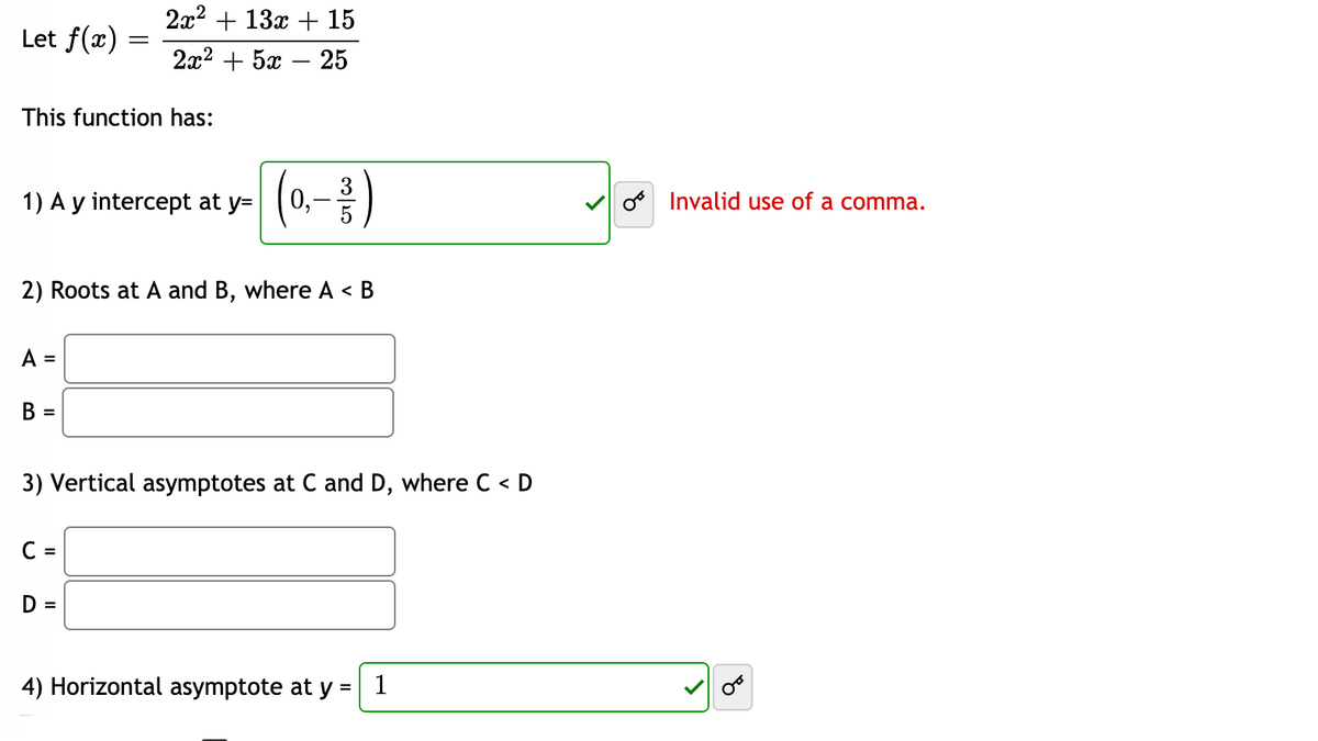 22? + 13х + 15
Let f(x)
2а2 + 5а — 25
This function has:
(0.- )
3
1) A y intercept at y=
o Invalid use of a comma.
2) Roots at A and B, where A < B
A
%3D
В
=
3) Vertical asymptotes at C and D, where C < D
C =
D =
4) Horizontal asymptote at y =
1
