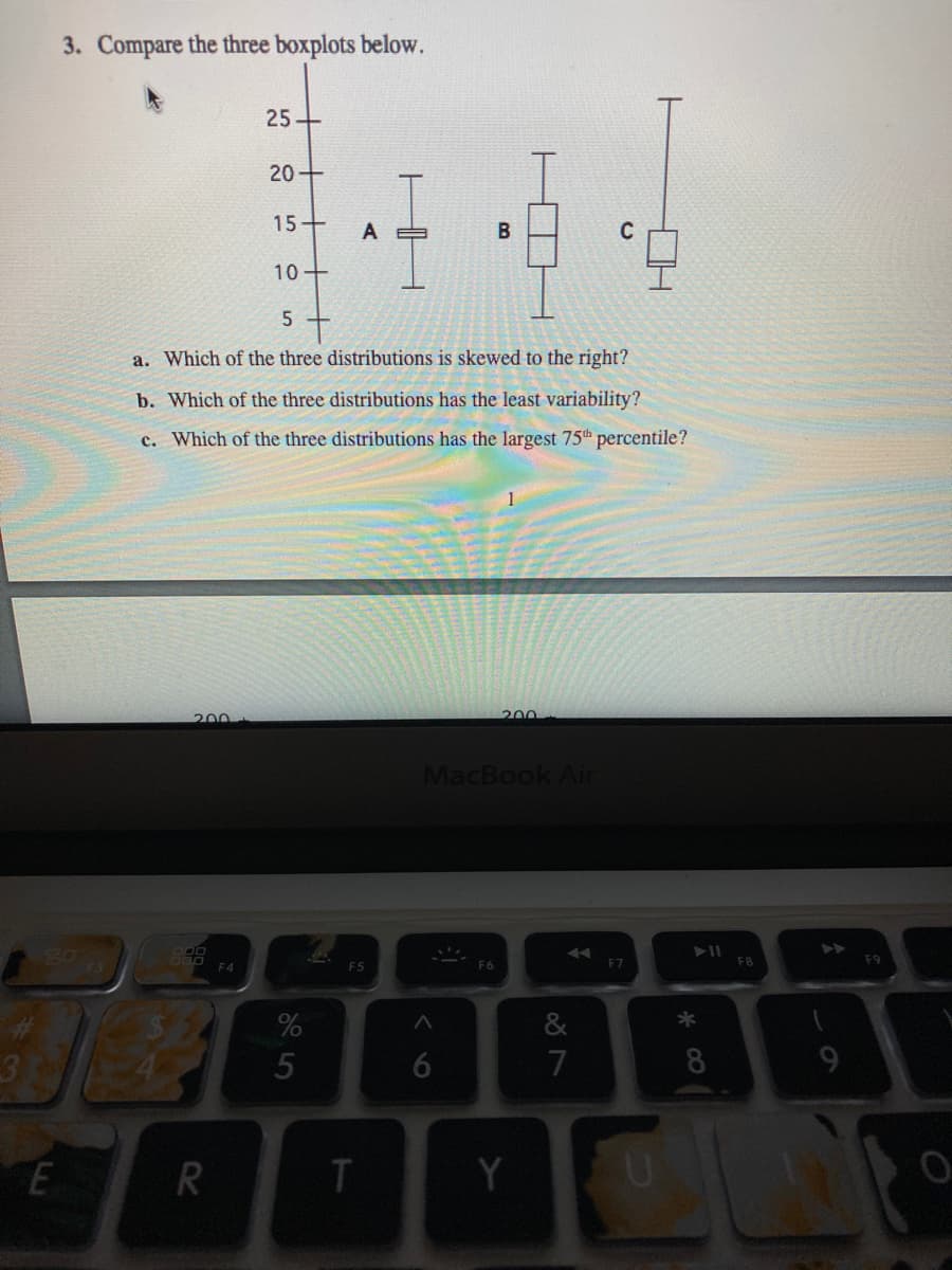 3. Compare the three boxplots below.
25+
20+
15+
B
10+
5
a. Which of the three distributions is skewed to the right?
b. Which of the three distributions has the least variability?
c. Which of the three distributions has the largest 75th percentile?
200
200
MacBook Air
RO
F6
F7
F8
F9
F5
%
&
7
8
9.
R
Y
HH
