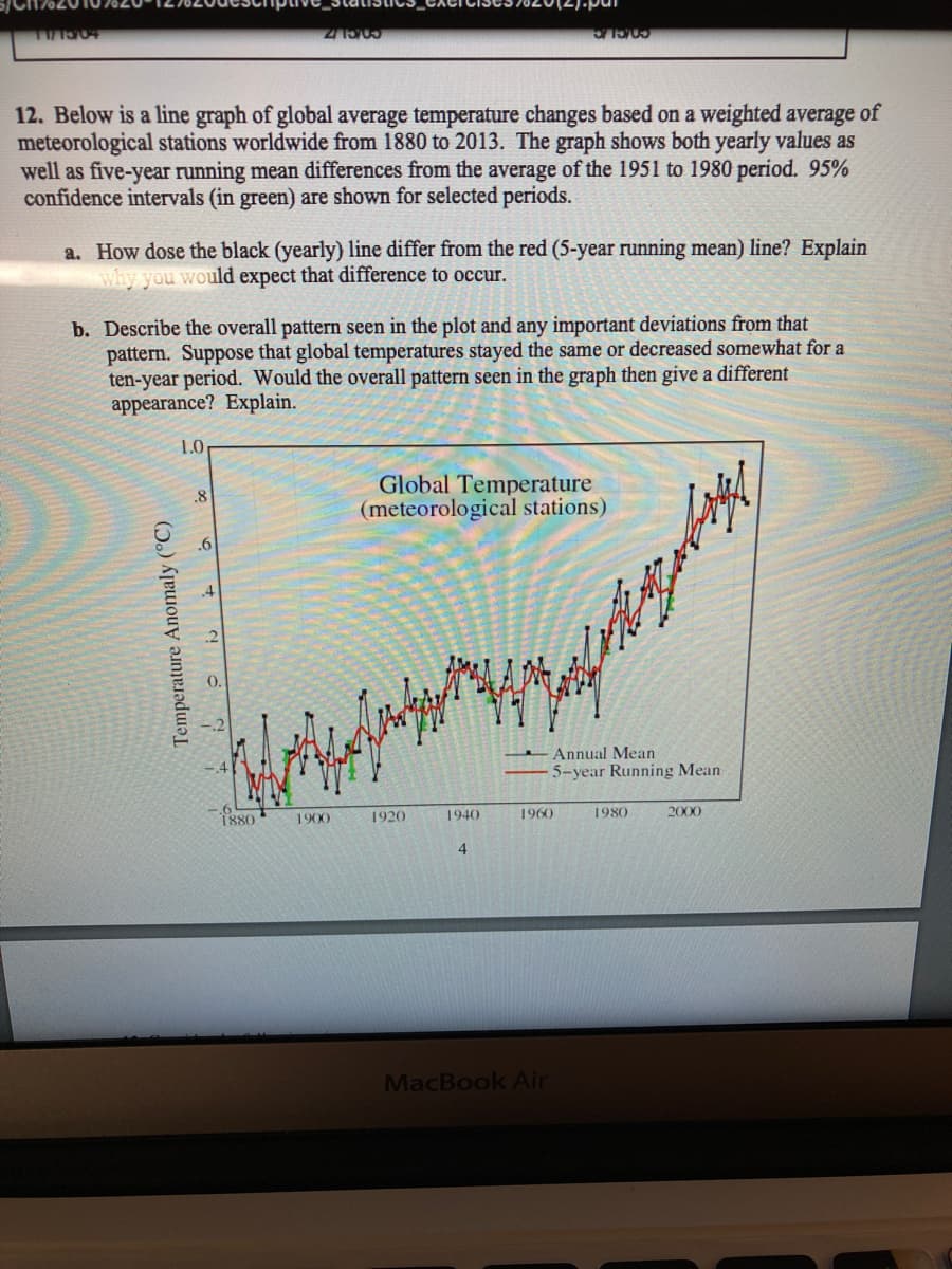 COCLIC
12. Below is a line graph of global average temperature changes based on a weighted average of
meteorological stations worldwide from 1880 to 2013. The graph shows both yearly values as
well as five-year running mean differences from the average of the 1951 to 1980 period. 95%
confidence intervals (in green) are shown for selected periods.
a. How dose the black (yearly) line differ from the red (5-year running mean) line? Explain
why you would expect that difference to occur.
b. Describe the overall pattern seen in the plot and any important deviations from that
pattern. Suppose that global temperatures stayed the same or decreased somewhat for a
ten-year period. Would the overall pattern seen in the graph then give a different
appearance? Explain.
1.0
Global Temperature
(meteorological stations)
.8
.6
.4
Annual Mean
5-year Running Mean
1880
1900
1920
1940
1960
1980
2000
4.
MacBook Air
Temperature Anomaly (°C)
