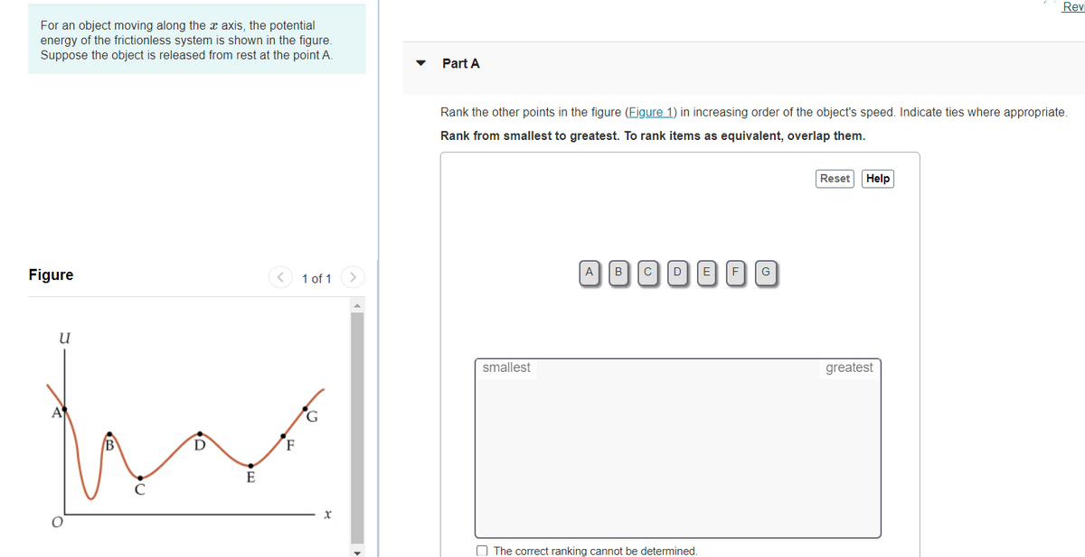 Revi
For an object moving along the x axis, the potential
energy of the frictionless system is shown in the figure.
Suppose the object is released from rest at the point A.
Part A
Rank the other points in the figure (Figure 1) in increasing order of the object's speed. Indicate ties where appropriate.
Rank from smallest to greatest. To rank items as equivalent, overlap them.
Reset
Help
A
B
Figure
1 of 1
>
smallest
greatest
G.
B
F
E
O The correct ranking cannot be determined.
