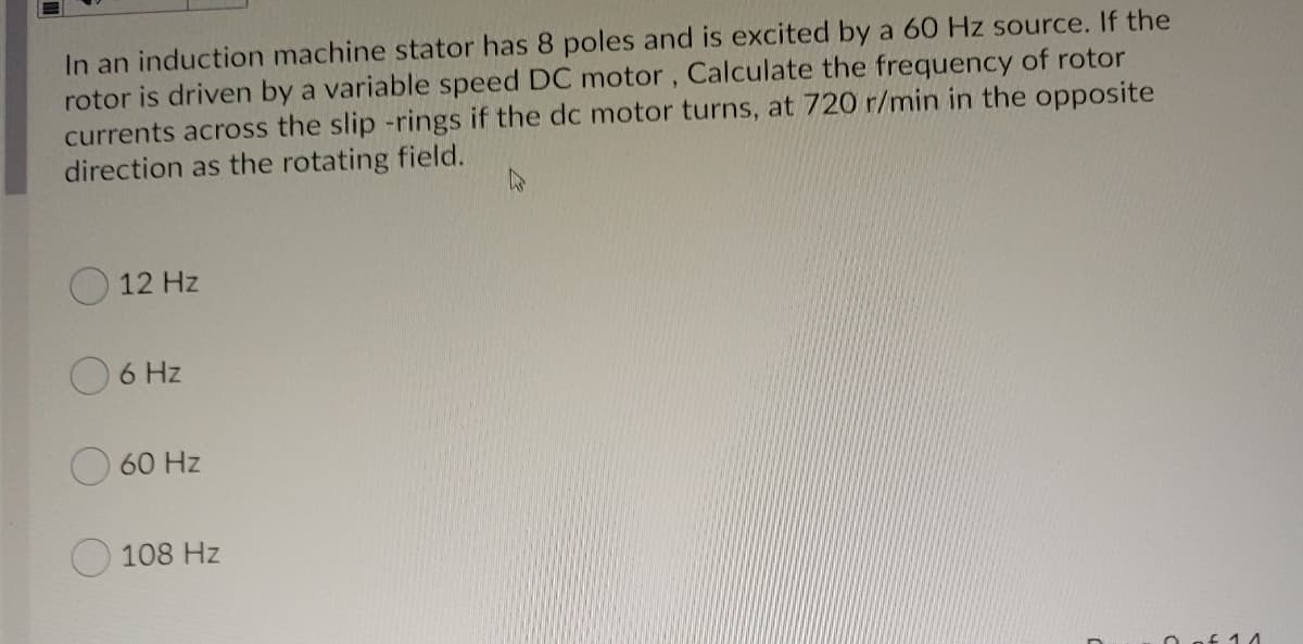 In an induction machine stator has 8 poles and is excited by a 60 Hz source. If the
rotor is driven by a variable speed DC motor, Calculate the frequency of rotor
currents across the slip -rings if the dc motor turns, at 720 r/min in the opposite
direction as the rotating field.
12 Hz
6 Hz
60 Hz
108 Hz
O of 14
