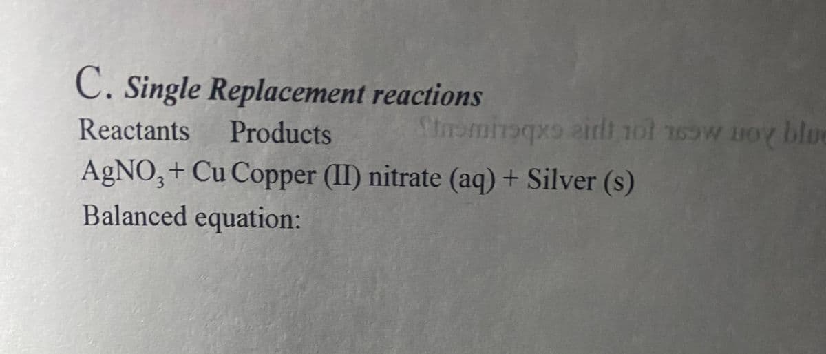 C. Single Replacement reactions
Reactants
Products
Stramhaqx irdt 1ot 16ow noy bloe
AgNO,+ Cu Copper (II) nitrate (aq) + Silver (s)
Balanced equation:
